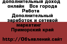 дополнительный доход  онлайн - Все города Работа » Дополнительный заработок и сетевой маркетинг   . Приморский край